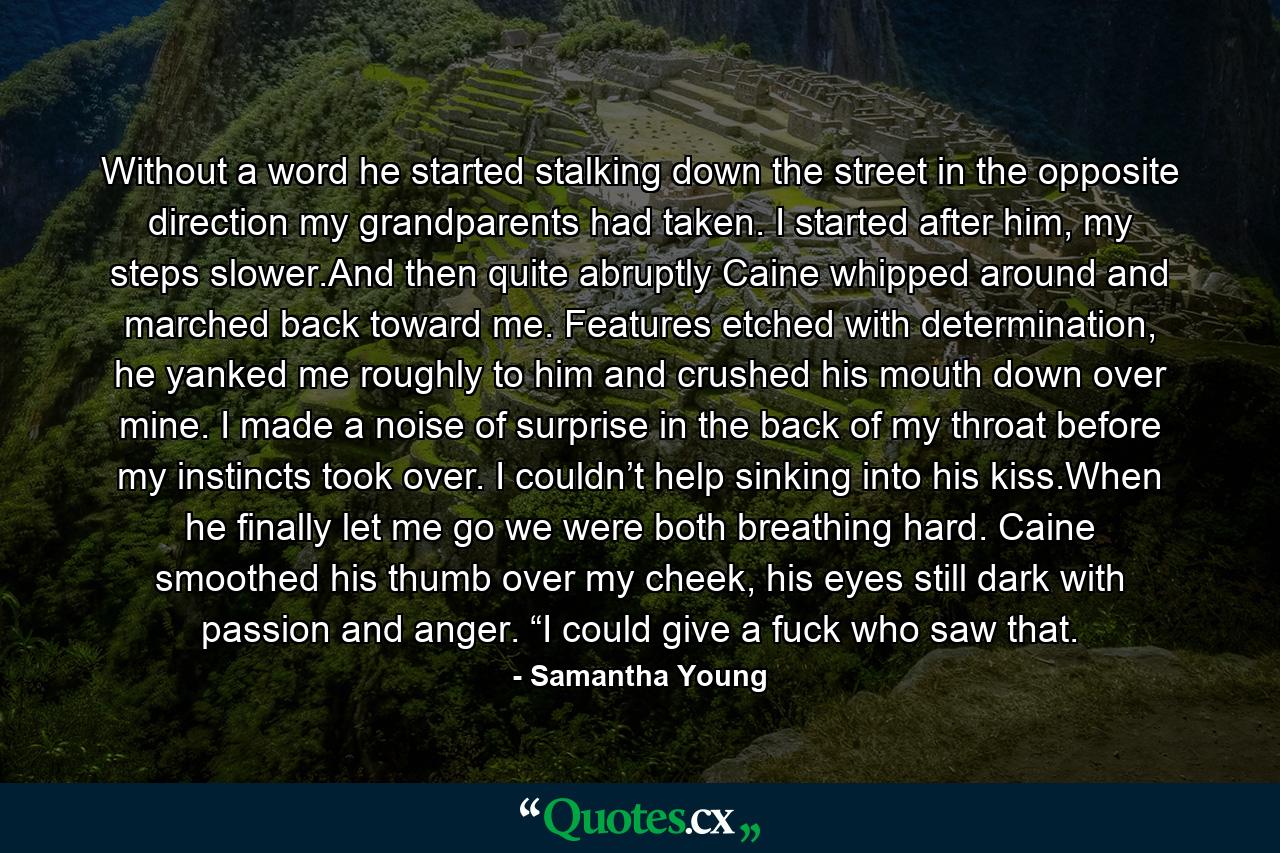 Without a word he started stalking down the street in the opposite direction my grandparents had taken. I started after him, my steps slower.And then quite abruptly Caine whipped around and marched back toward me. Features etched with determination, he yanked me roughly to him and crushed his mouth down over mine. I made a noise of surprise in the back of my throat before my instincts took over. I couldn’t help sinking into his kiss.When he finally let me go we were both breathing hard. Caine smoothed his thumb over my cheek, his eyes still dark with passion and anger. “I could give a fuck who saw that. - Quote by Samantha Young