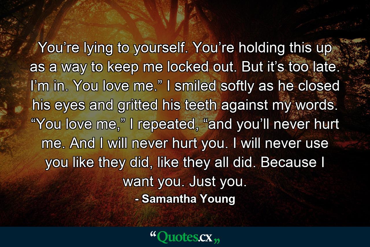 You’re lying to yourself. You’re holding this up as a way to keep me locked out. But it’s too late. I’m in. You love me.” I smiled softly as he closed his eyes and gritted his teeth against my words. “You love me,” I repeated, “and you’ll never hurt me. And I will never hurt you. I will never use you like they did, like they all did. Because I want you. Just you. - Quote by Samantha Young