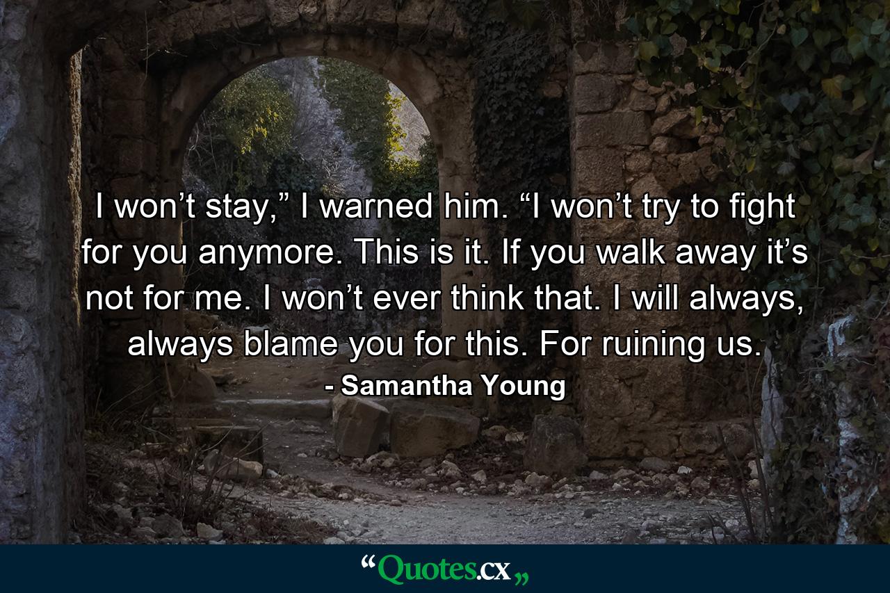 I won’t stay,” I warned him. “I won’t try to fight for you anymore. This is it. If you walk away it’s not for me. I won’t ever think that. I will always, always blame you for this. For ruining us. - Quote by Samantha Young