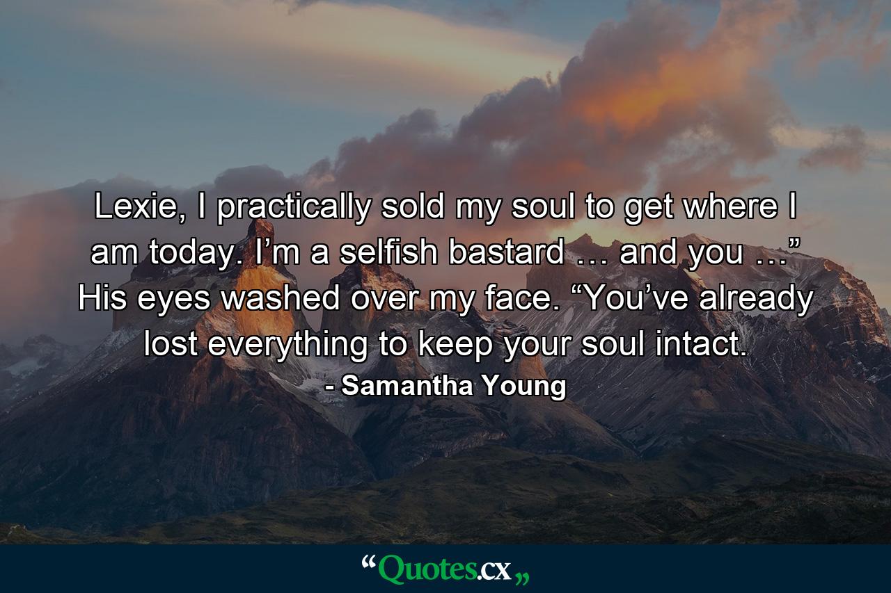 Lexie, I practically sold my soul to get where I am today. I’m a selfish bastard … and you …” His eyes washed over my face. “You’ve already lost everything to keep your soul intact. - Quote by Samantha Young