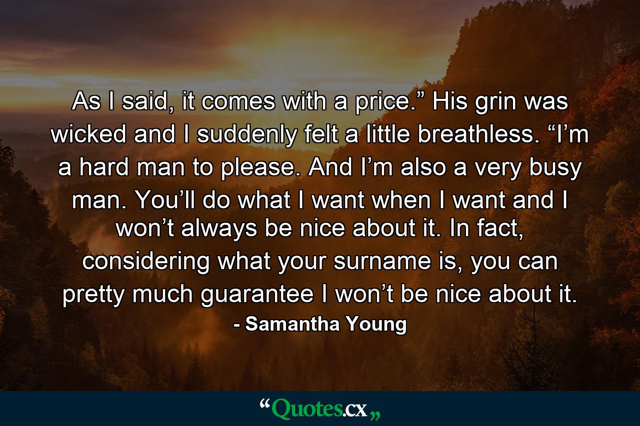 As I said, it comes with a price.” His grin was wicked and I suddenly felt a little breathless. “I’m a hard man to please. And I’m also a very busy man. You’ll do what I want when I want and I won’t always be nice about it. In fact, considering what your surname is, you can pretty much guarantee I won’t be nice about it. - Quote by Samantha Young