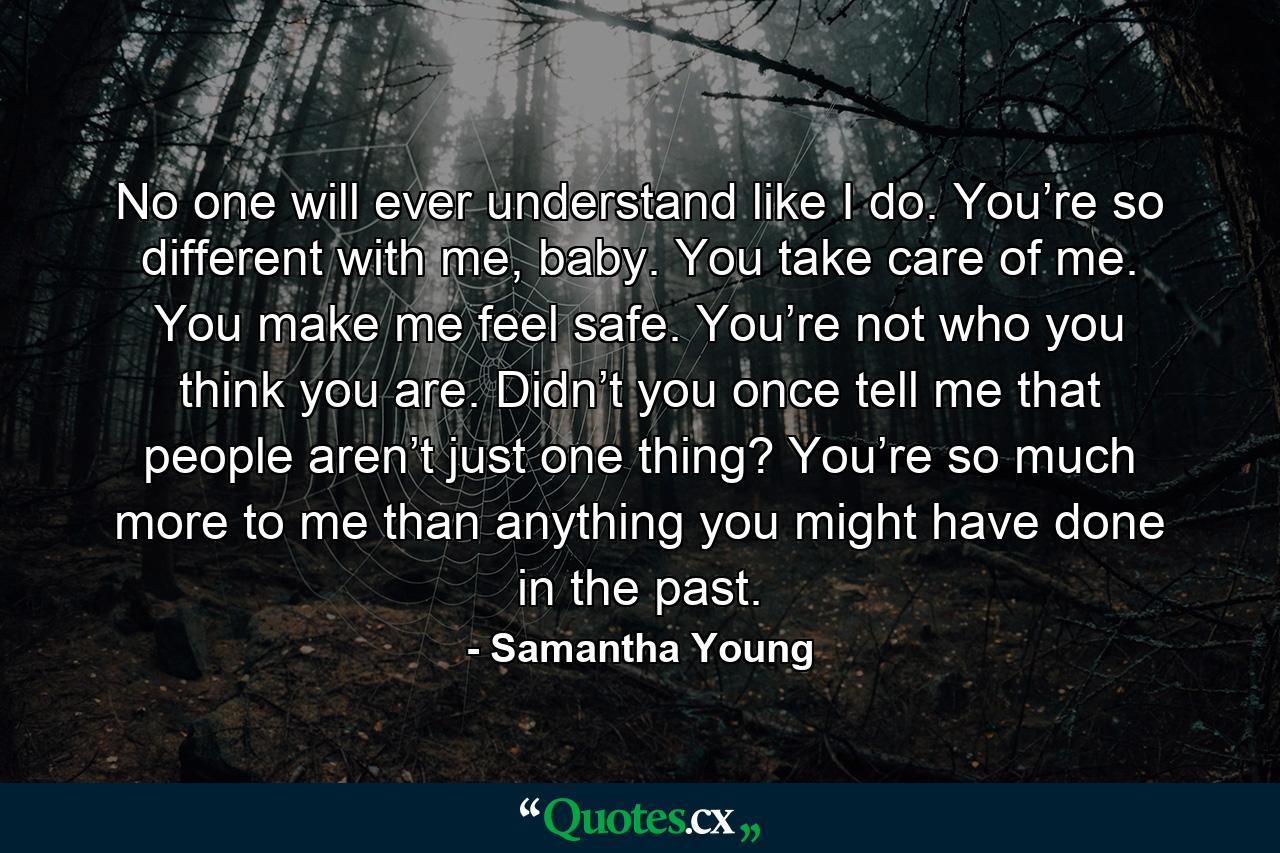 No one will ever understand like I do. You’re so different with me, baby. You take care of me. You make me feel safe. You’re not who you think you are. Didn’t you once tell me that people aren’t just one thing? You’re so much more to me than anything you might have done in the past. - Quote by Samantha Young