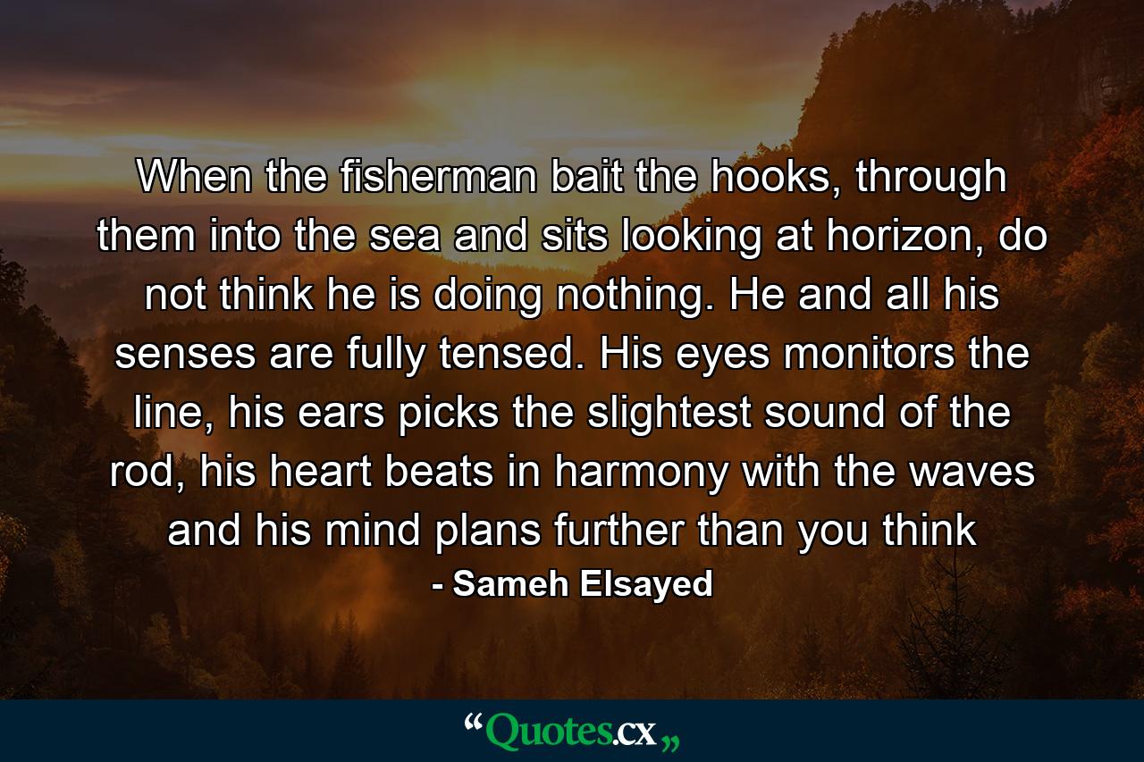 When the fisherman bait the hooks, through them into the sea and sits looking at horizon, do not think he is doing nothing. He and all his senses are fully tensed. His eyes monitors the line, his ears picks the slightest sound of the rod, his heart beats in harmony with the waves and his mind plans further than you think - Quote by Sameh Elsayed