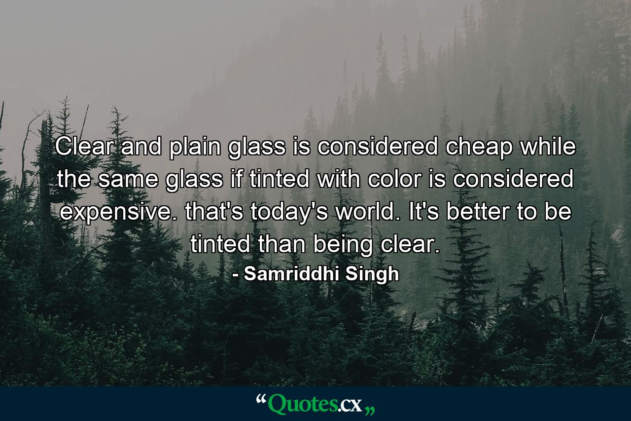 Clear and plain glass is considered cheap while the same glass if tinted with color is considered expensive. that's today's world. It's better to be tinted than being clear. - Quote by Samriddhi Singh