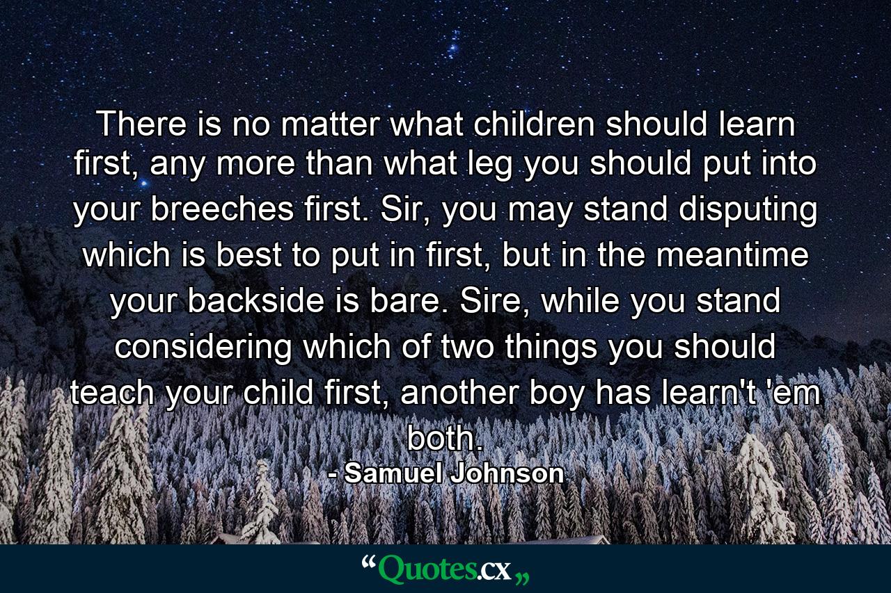 There is no matter what children should learn first, any more than what leg you should put into your breeches first. Sir, you may stand disputing which is best to put in first, but in the meantime your backside is bare. Sire, while you stand considering which of two things you should teach your child first, another boy has learn't 'em both. - Quote by Samuel Johnson