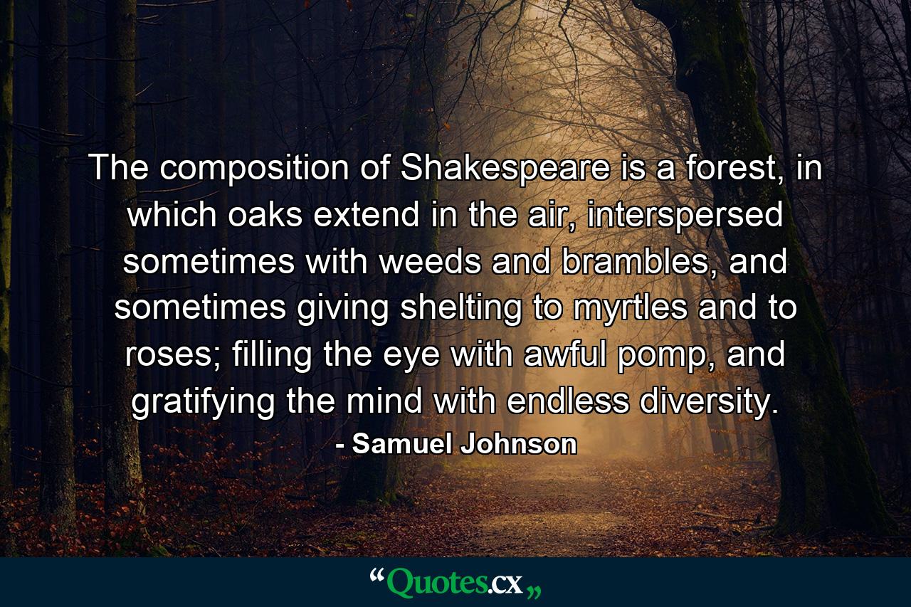 The composition of Shakespeare is a forest, in which oaks extend in the air, interspersed sometimes with weeds and brambles, and sometimes giving shelting to myrtles and to roses; filling the eye with awful pomp, and gratifying the mind with endless diversity. - Quote by Samuel Johnson