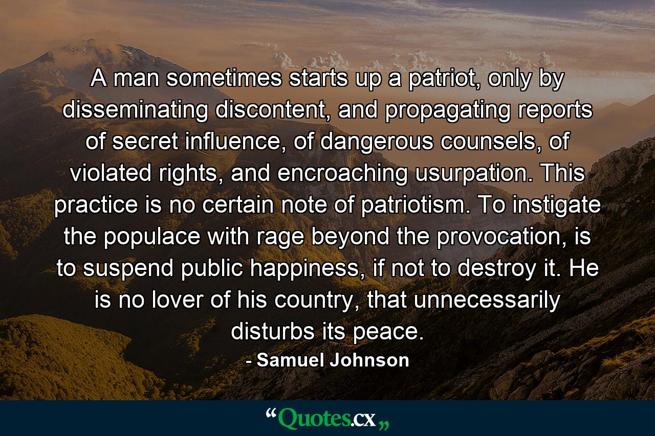 A man sometimes starts up a patriot, only by disseminating discontent, and propagating reports of secret influence, of dangerous counsels, of violated rights, and encroaching usurpation. This practice is no certain note of patriotism. To instigate the populace with rage beyond the provocation, is to suspend public happiness, if not to destroy it. He is no lover of his country, that unnecessarily disturbs its peace. - Quote by Samuel Johnson