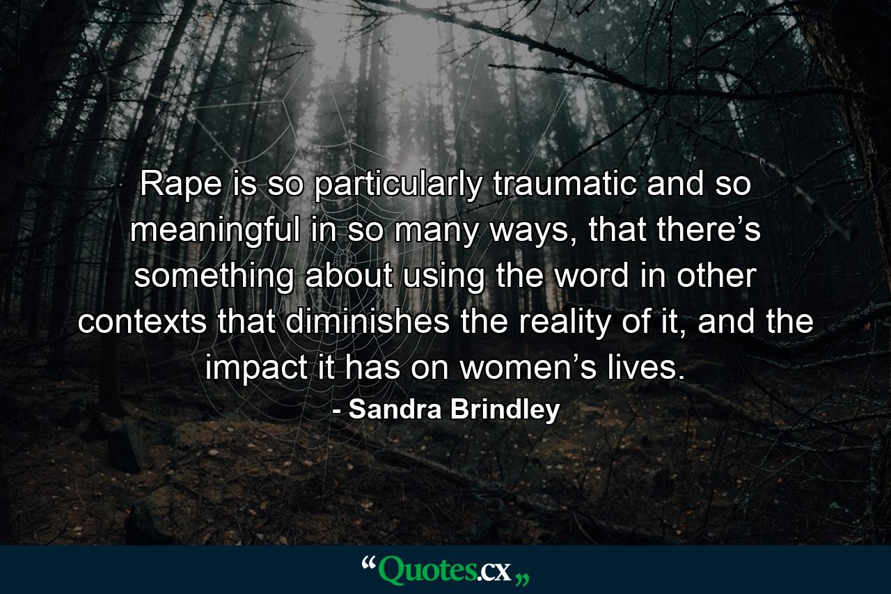 Rape is so particularly traumatic and so meaningful in so many ways, that there’s something about using the word in other contexts that diminishes the reality of it, and the impact it has on women’s lives. - Quote by Sandra Brindley