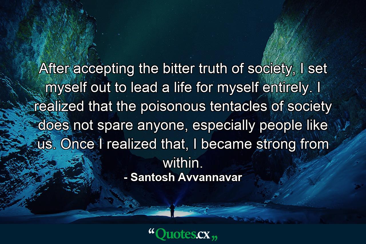 After accepting the bitter truth of society, I set myself out to lead a life for myself entirely. I realized that the poisonous tentacles of society does not spare anyone, especially people like us. Once I realized that, I became strong from within. - Quote by Santosh Avvannavar