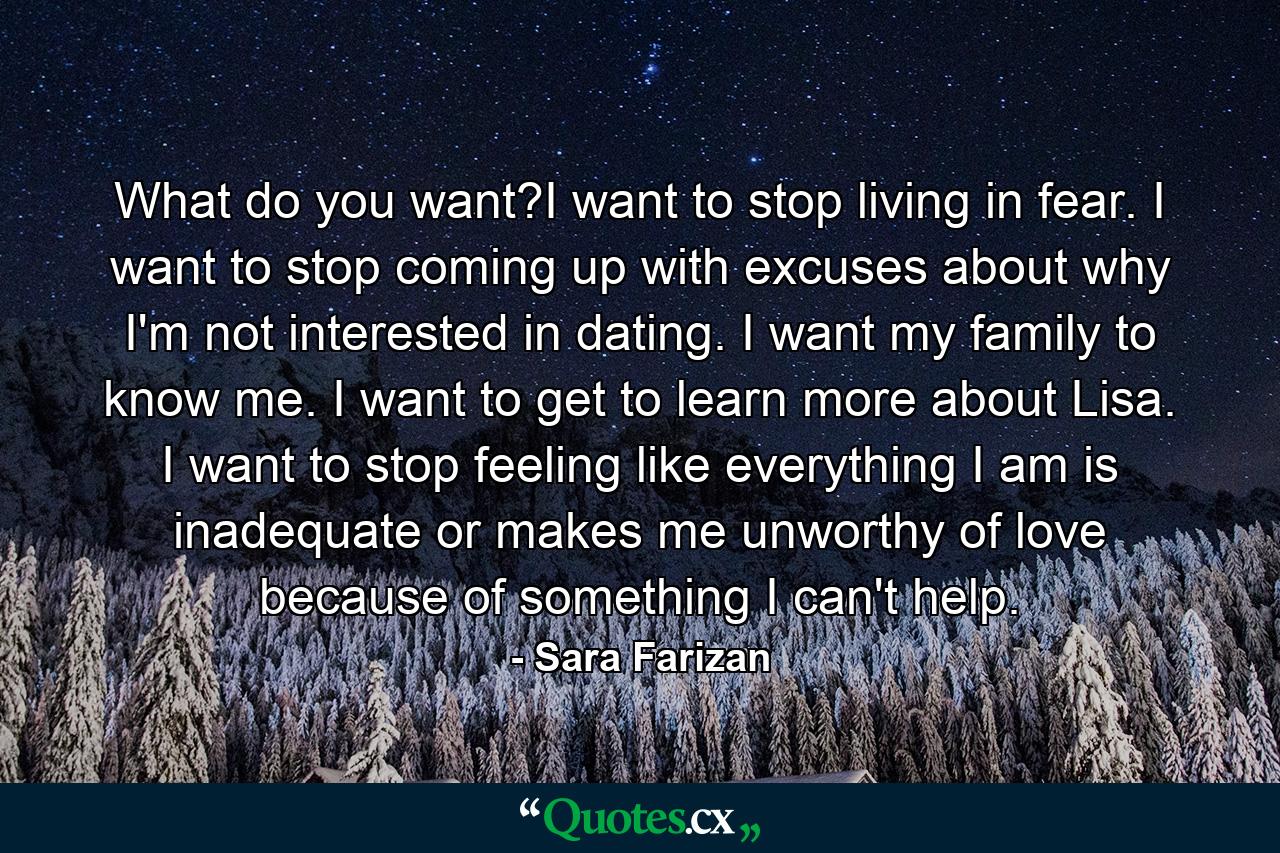 What do you want?I want to stop living in fear. I want to stop coming up with excuses about why I'm not interested in dating. I want my family to know me. I want to get to learn more about Lisa. I want to stop feeling like everything I am is inadequate or makes me unworthy of love because of something I can't help. - Quote by Sara Farizan