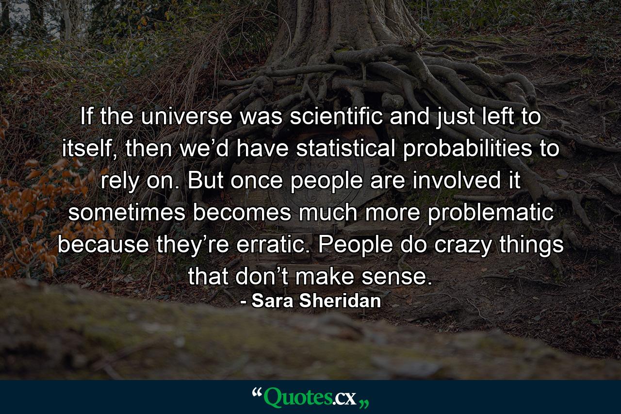 If the universe was scientific and just left to itself, then we’d have statistical probabilities to rely on. But once people are involved it sometimes becomes much more problematic because they’re erratic. People do crazy things that don’t make sense. - Quote by Sara Sheridan