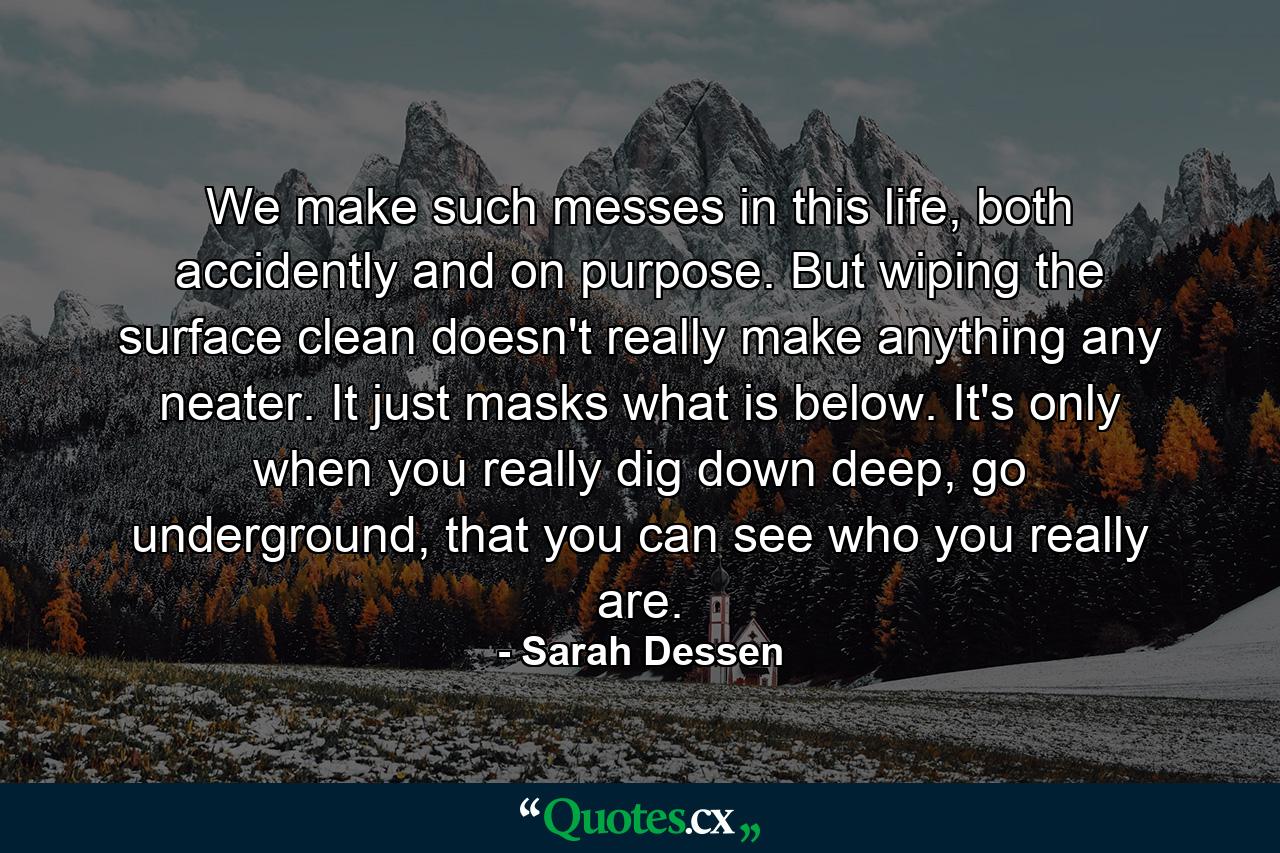 We make such messes in this life, both accidently and on purpose. But wiping the surface clean doesn't really make anything any neater. It just masks what is below. It's only when you really dig down deep, go underground, that you can see who you really are. - Quote by Sarah Dessen