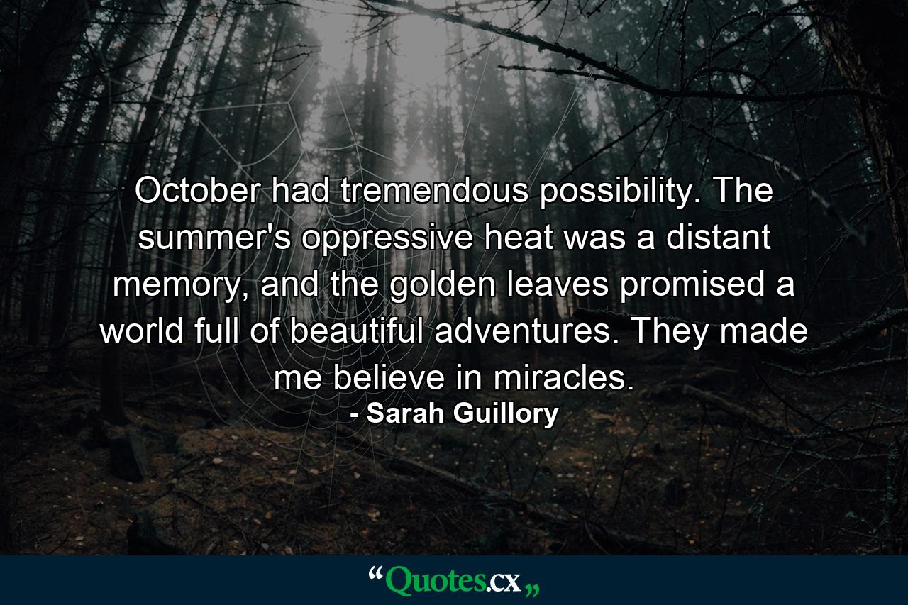 October had tremendous possibility. The summer's oppressive heat was a distant memory, and the golden leaves promised a world full of beautiful adventures. They made me believe in miracles. - Quote by Sarah Guillory