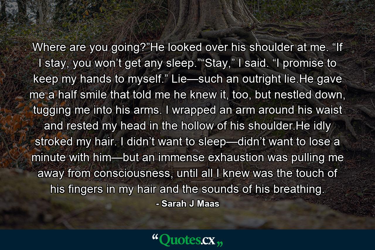 Where are you going?”He looked over his shoulder at me. “If I stay, you won’t get any sleep.”“Stay,” I said. “I promise to keep my hands to myself.” Lie—such an outright lie.He gave me a half smile that told me he knew it, too, but nestled down, tugging me into his arms. I wrapped an arm around his waist and rested my head in the hollow of his shoulder.He idly stroked my hair. I didn’t want to sleep—didn’t want to lose a minute with him—but an immense exhaustion was pulling me away from consciousness, until all I knew was the touch of his fingers in my hair and the sounds of his breathing. - Quote by Sarah J Maas