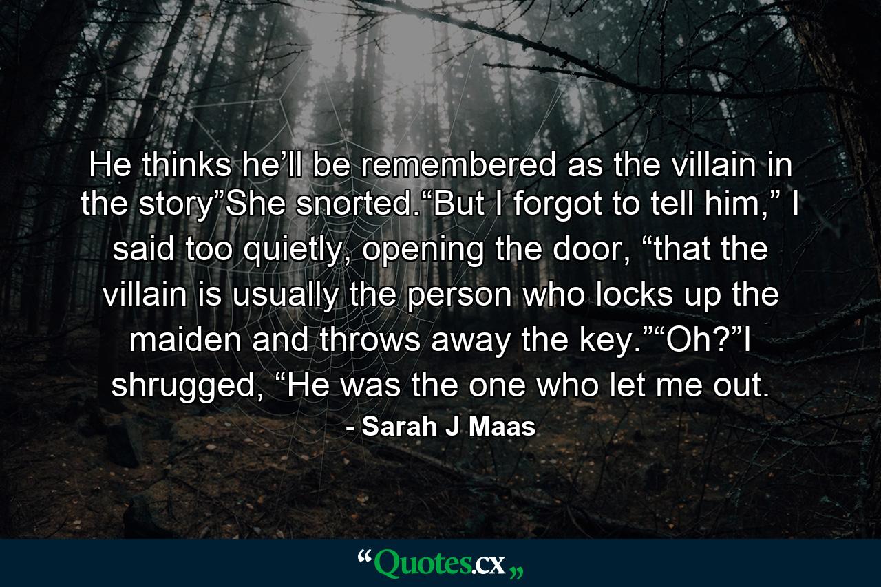 He thinks he’ll be remembered as the villain in the story”She snorted.“But I forgot to tell him,” I said too quietly, opening the door, “that the villain is usually the person who locks up the maiden and throws away the key.”“Oh?”I shrugged, “He was the one who let me out. - Quote by Sarah J Maas