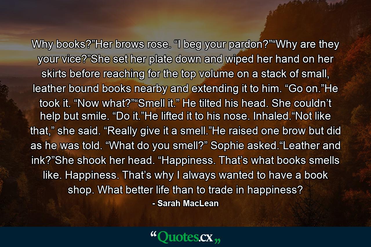 Why books?”Her brows rose. “I beg your pardon?”“Why are they your vice?”She set her plate down and wiped her hand on her skirts before reaching for the top volume on a stack of small, leather bound books nearby and extending it to him. “Go on.”He took it. “Now what?”“Smell it.” He tilted his head. She couldn’t help but smile. “Do it.”He lifted it to his nose. Inhaled.“Not like that,” she said. “Really give it a smell.”He raised one brow but did as he was told. “What do you smell?” Sophie asked.“Leather and ink?”She shook her head. “Happiness. That’s what books smells like. Happiness. That’s why I always wanted to have a book shop. What better life than to trade in happiness? - Quote by Sarah MacLean