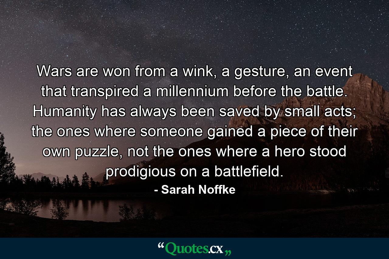 Wars are won from a wink, a gesture, an event that transpired a millennium before the battle. Humanity has always been saved by small acts; the ones where someone gained a piece of their own puzzle, not the ones where a hero stood prodigious on a battlefield. - Quote by Sarah Noffke