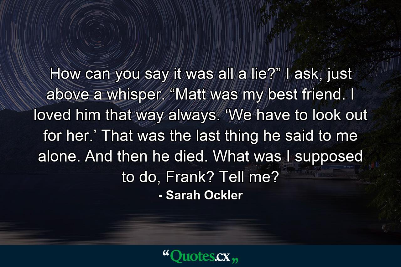 How can you say it was all a lie?” I ask, just above a whisper. “Matt was my best friend. I loved him that way always. ‘We have to look out for her.’ That was the last thing he said to me alone. And then he died. What was I supposed to do, Frank? Tell me? - Quote by Sarah Ockler