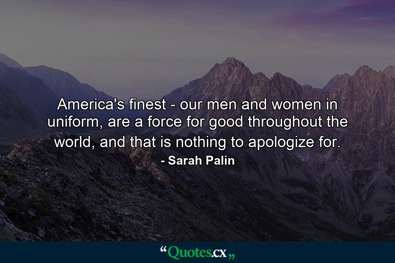 America's finest - our men and women in uniform, are a force for good throughout the world, and that is nothing to apologize for. - Quote by Sarah Palin