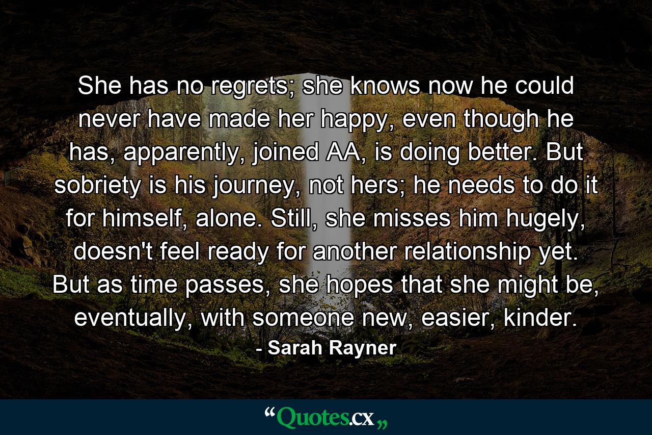 She has no regrets; she knows now he could never have made her happy, even though he has, apparently, joined AA, is doing better. But sobriety is his journey, not hers; he needs to do it for himself, alone. Still, she misses him hugely, doesn't feel ready for another relationship yet. But as time passes, she hopes that she might be, eventually, with someone new, easier, kinder. - Quote by Sarah Rayner