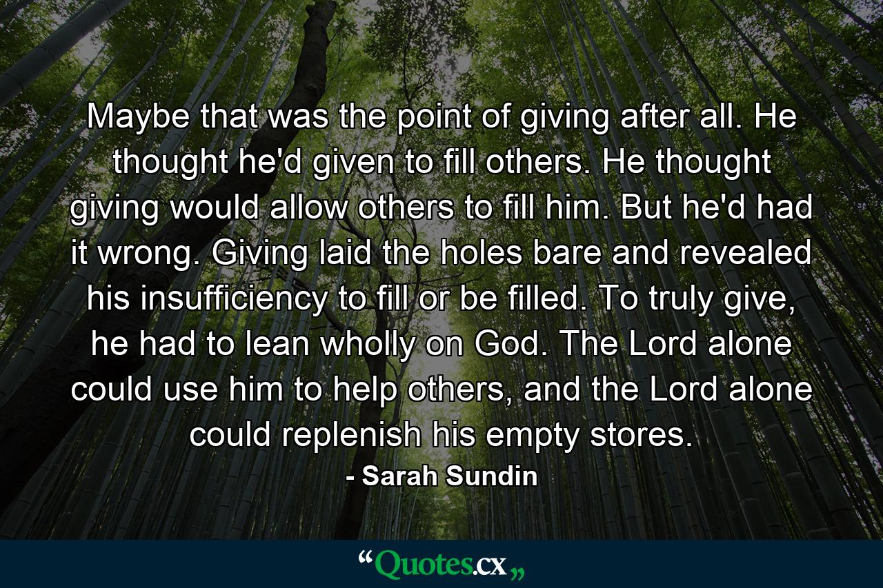 Maybe that was the point of giving after all. He thought he'd given to fill others. He thought giving would allow others to fill him. But he'd had it wrong. Giving laid the holes bare and revealed his insufficiency to fill or be filled. To truly give, he had to lean wholly on God. The Lord alone could use him to help others, and the Lord alone could replenish his empty stores. - Quote by Sarah Sundin