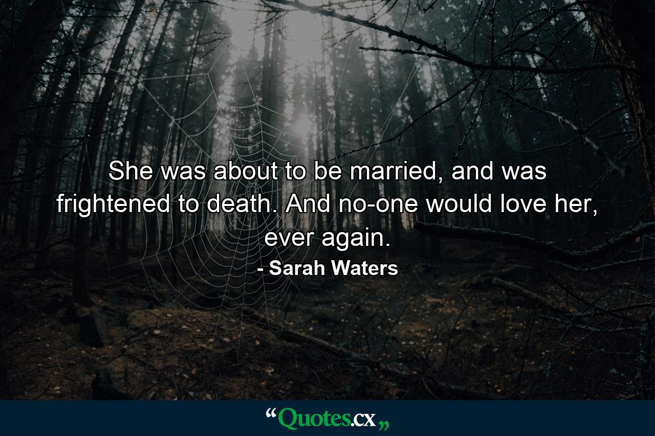 She was about to be married, and was frightened to death. And no-one would love her, ever again. - Quote by Sarah Waters