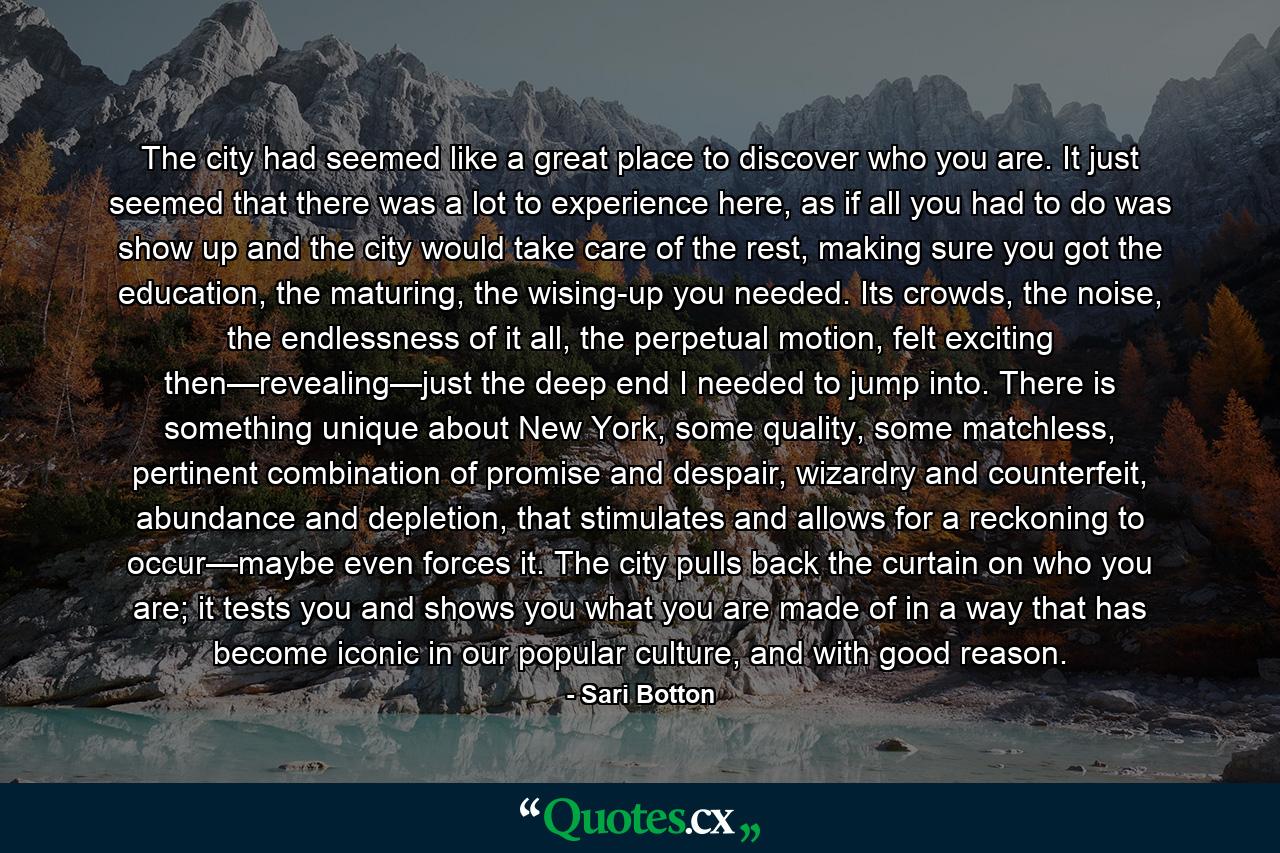 The city had seemed like a great place to discover who you are. It just seemed that there was a lot to experience here, as if all you had to do was show up and the city would take care of the rest, making sure you got the education, the maturing, the wising-up you needed. Its crowds, the noise, the endlessness of it all, the perpetual motion, felt exciting then—revealing—just the deep end I needed to jump into. There is something unique about New York, some quality, some matchless, pertinent combination of promise and despair, wizardry and counterfeit, abundance and depletion, that stimulates and allows for a reckoning to occur—maybe even forces it. The city pulls back the curtain on who you are; it tests you and shows you what you are made of in a way that has become iconic in our popular culture, and with good reason. - Quote by Sari Botton