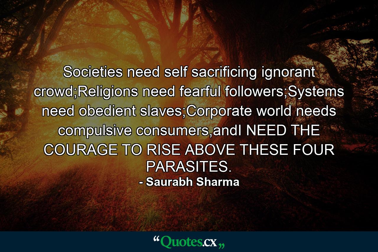 Societies need self sacrificing ignorant crowd;Religions need fearful followers;Systems need obedient slaves;Corporate world needs compulsive consumers,andI NEED THE COURAGE TO RISE ABOVE THESE FOUR PARASITES. - Quote by Saurabh Sharma