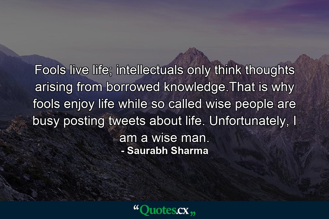 Fools live life; intellectuals only think thoughts arising from borrowed knowledge.That is why fools enjoy life while so called wise people are busy posting tweets about life. Unfortunately, I am a wise man. - Quote by Saurabh Sharma