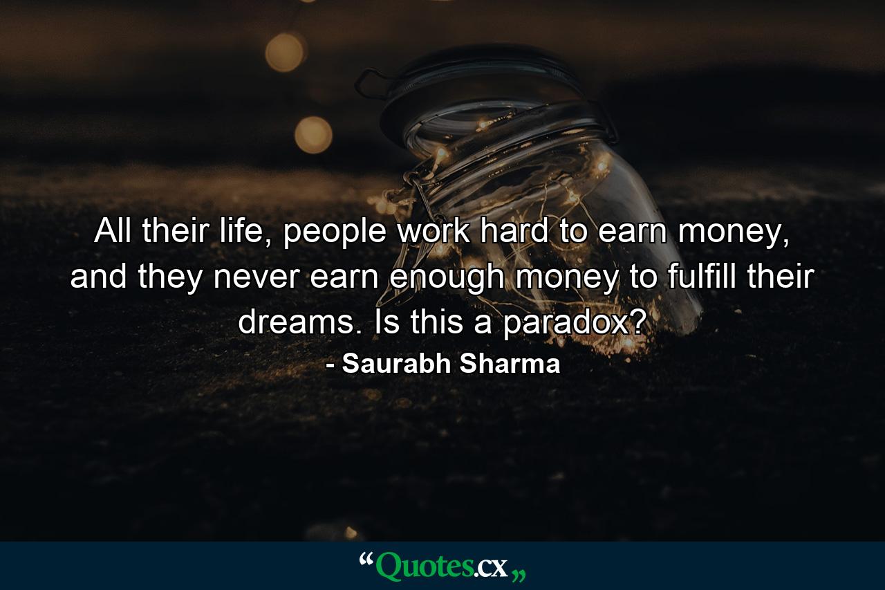 All their life, people work hard to earn money, and they never earn enough money to fulfill their dreams. Is this a paradox? - Quote by Saurabh Sharma