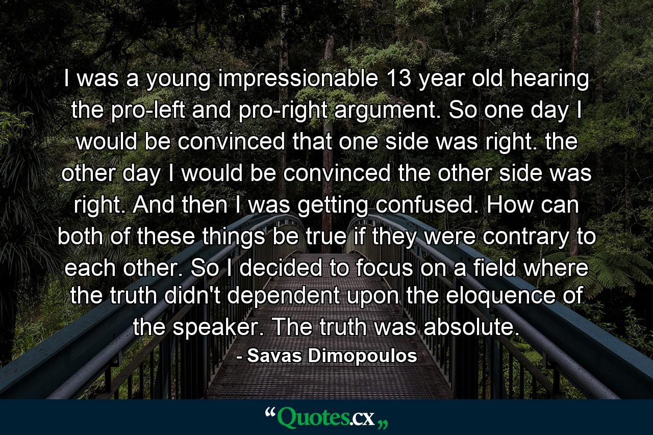 I was a young impressionable 13 year old hearing the pro-left and pro-right argument. So one day I would be convinced that one side was right. the other day I would be convinced the other side was right. And then I was getting confused. How can both of these things be true if they were contrary to each other. So I decided to focus on a field where the truth didn't dependent upon the eloquence of the speaker. The truth was absolute. - Quote by Savas Dimopoulos