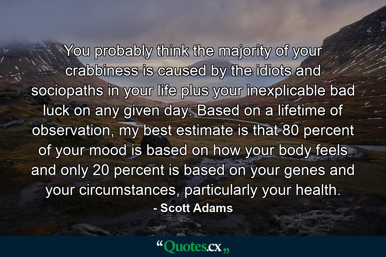 You probably think the majority of your crabbiness is caused by the idiots and sociopaths in your life plus your inexplicable bad luck on any given day. Based on a lifetime of observation, my best estimate is that 80 percent of your mood is based on how your body feels and only 20 percent is based on your genes and your circumstances, particularly your health. - Quote by Scott Adams