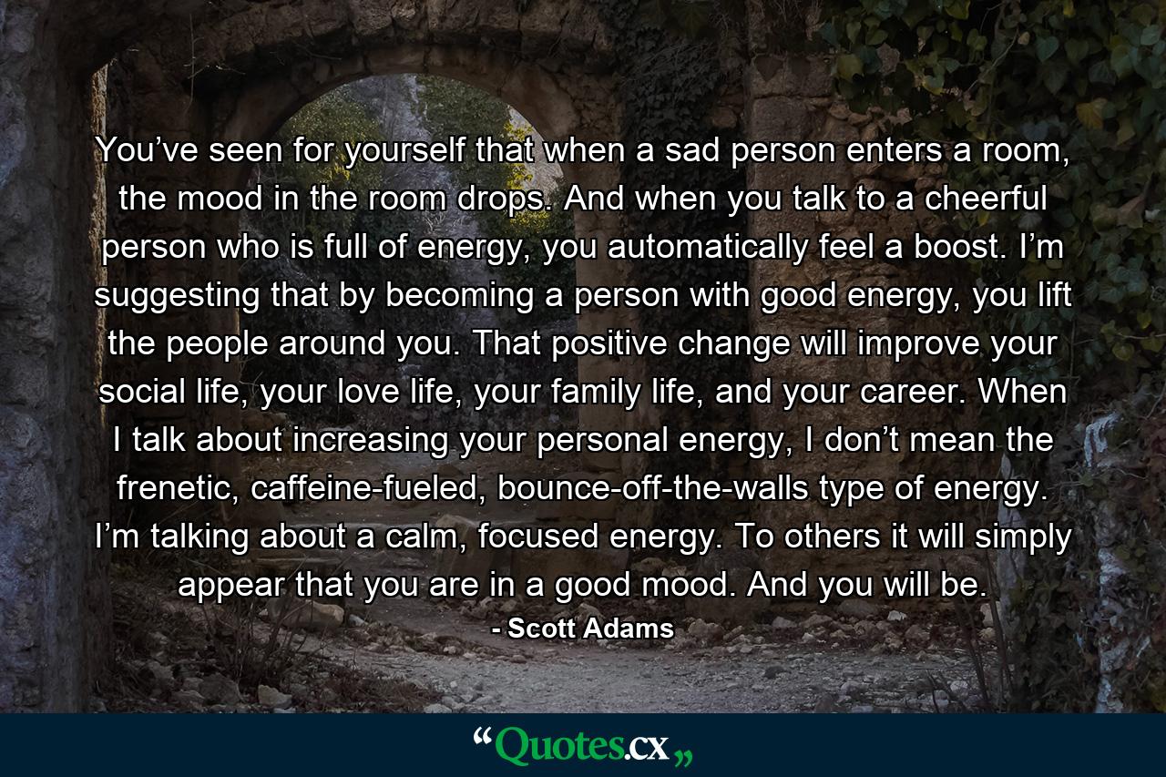 You’ve seen for yourself that when a sad person enters a room, the mood in the room drops. And when you talk to a cheerful person who is full of energy, you automatically feel a boost. I’m suggesting that by becoming a person with good energy, you lift the people around you. That positive change will improve your social life, your love life, your family life, and your career. When I talk about increasing your personal energy, I don’t mean the frenetic, caffeine-fueled, bounce-off-the-walls type of energy. I’m talking about a calm, focused energy. To others it will simply appear that you are in a good mood. And you will be. - Quote by Scott Adams