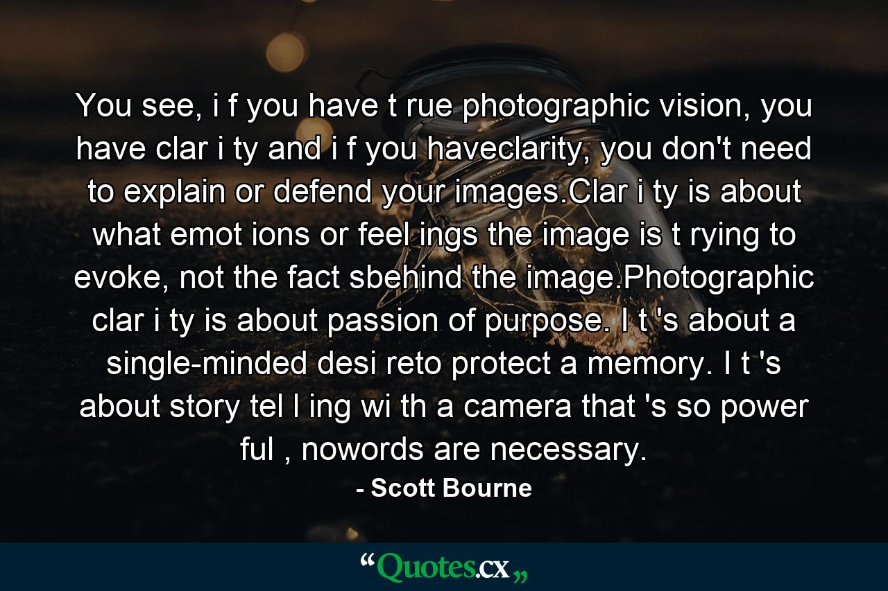 You see, i f you have t rue photographic vision, you have clar i ty and i f you haveclarity, you don't need to explain or defend your images.Clar i ty is about what emot ions or feel ings the image is t rying to evoke, not the fact sbehind the image.Photographic clar i ty is about passion of purpose. I t 's about a single-minded desi reto protect a memory. I t 's about story tel l ing wi th a camera that 's so power ful , nowords are necessary. - Quote by Scott Bourne