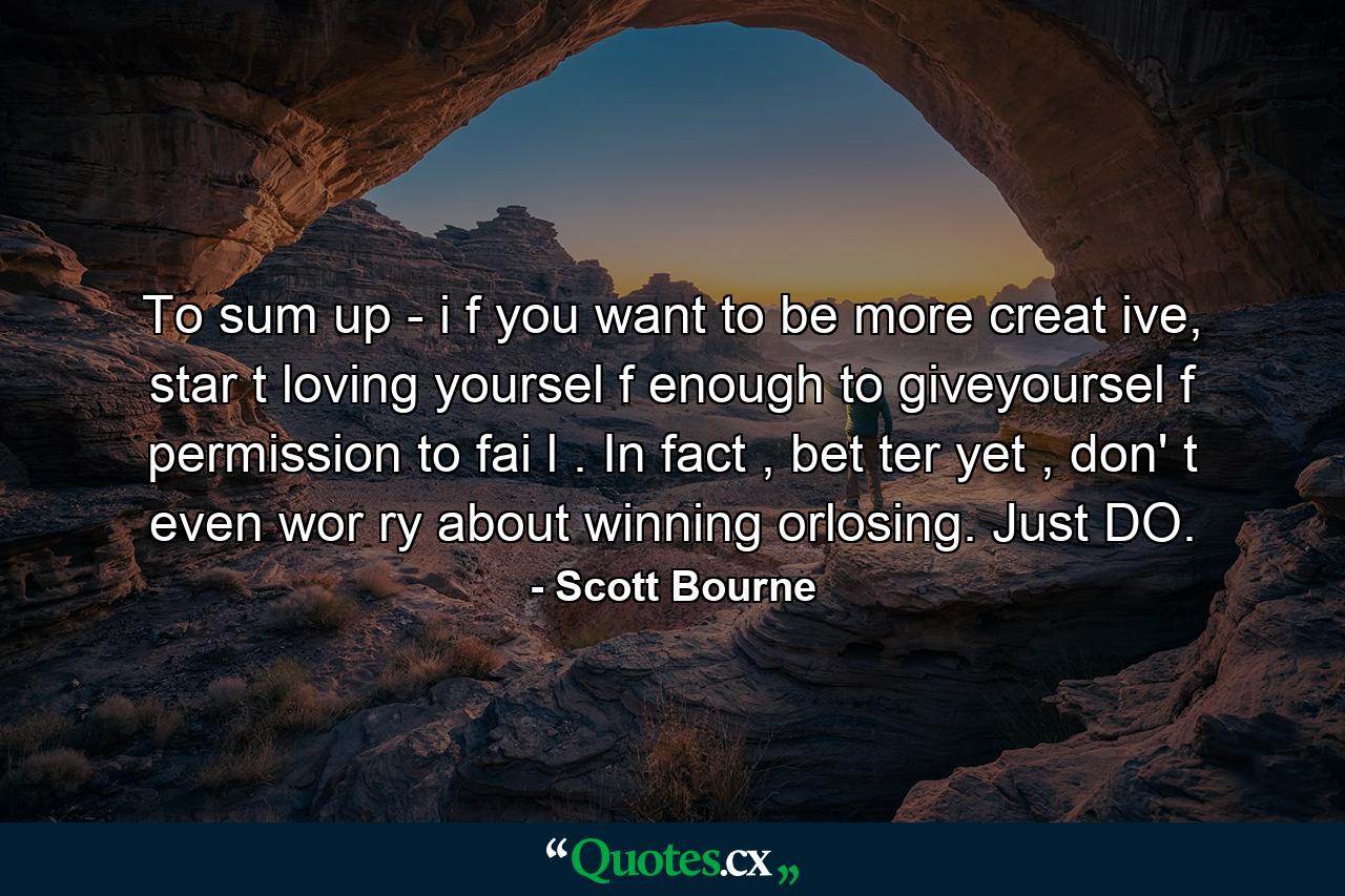 To sum up - i f you want to be more creat ive, star t loving yoursel f enough to giveyoursel f permission to fai l . In fact , bet ter yet , don' t even wor ry about winning orlosing. Just DO. - Quote by Scott Bourne