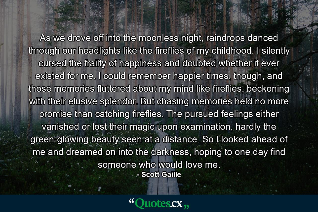 As we drove off into the moonless night, raindrops danced through our headlights like the fireflies of my childhood. I silently cursed the frailty of happiness and doubted whether it ever existed for me. I could remember happier times, though, and those memories fluttered about my mind like fireflies, beckoning with their elusive splendor. But chasing memories held no more promise than catching fireflies. The pursued feelings either vanished or lost their magic upon examination, hardly the green-glowing beauty seen at a distance. So I looked ahead of me and dreamed on into the darkness, hoping to one day find someone who would love me. - Quote by Scott Gaille