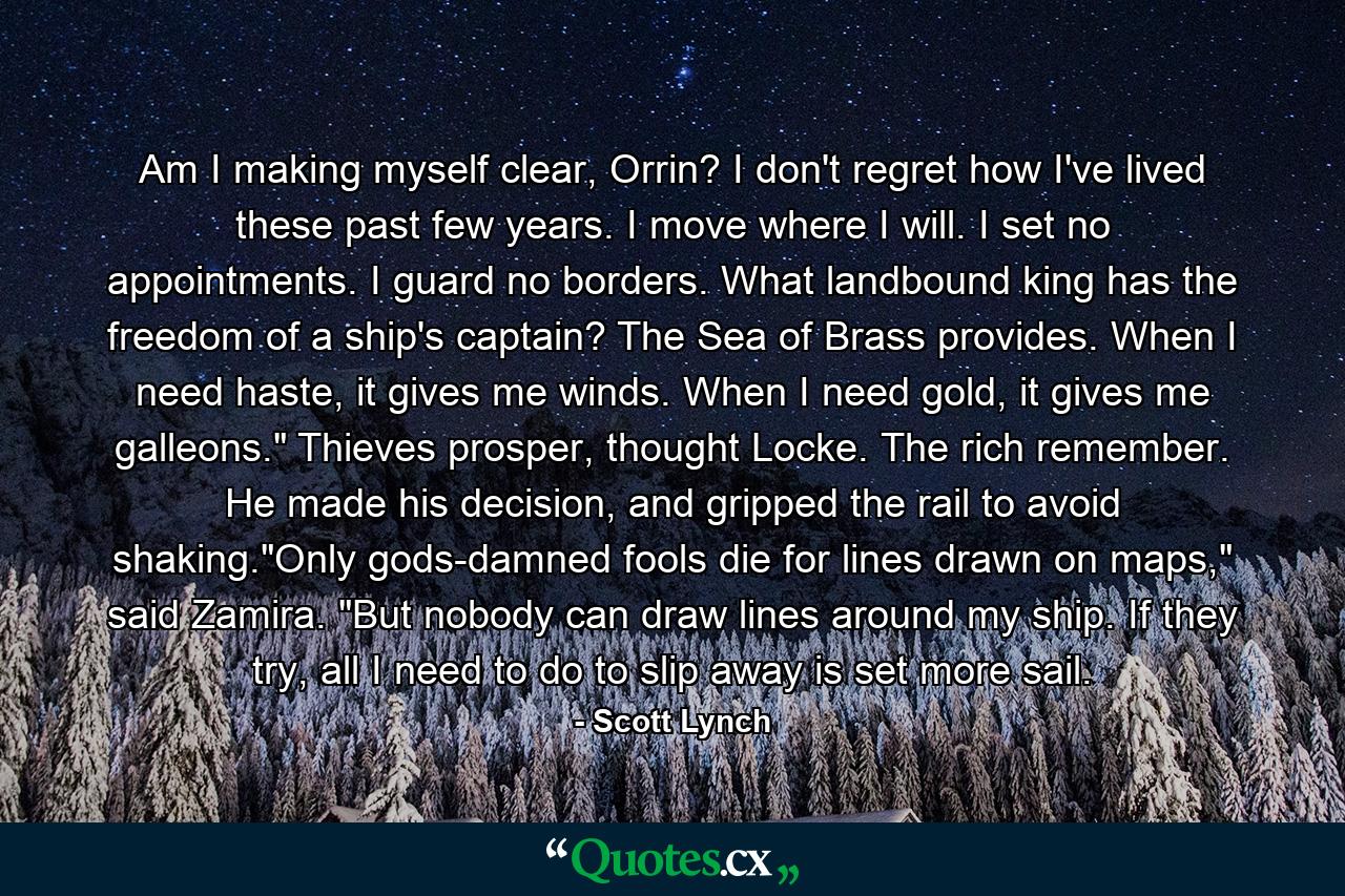 Am I making myself clear, Orrin? I don't regret how I've lived these past few years. I move where I will. I set no appointments. I guard no borders. What landbound king has the freedom of a ship's captain? The Sea of Brass provides. When I need haste, it gives me winds. When I need gold, it gives me galleons.