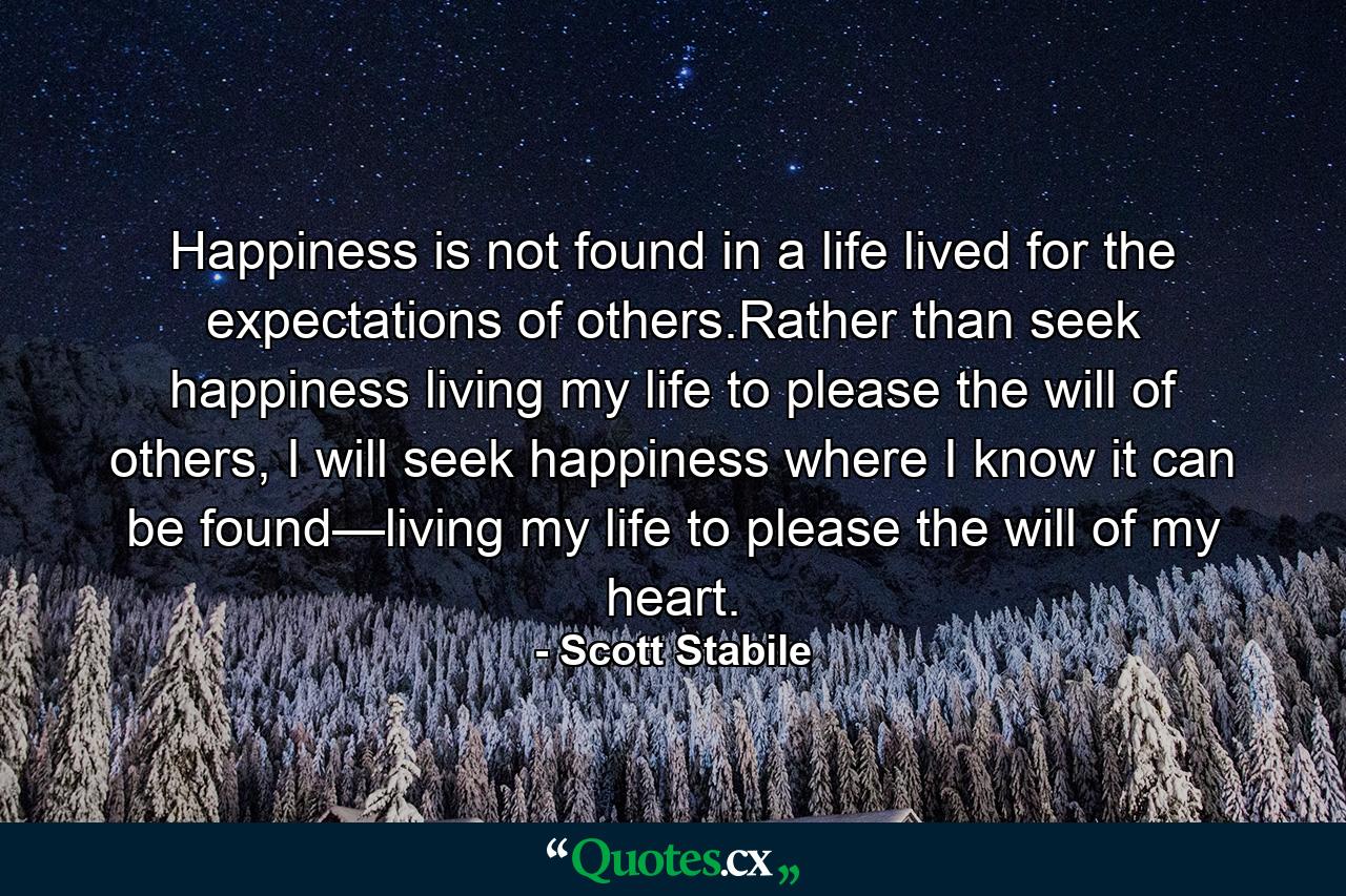 Happiness is not found in a life lived for the expectations of others.Rather than seek happiness living my life to please the will of others, I will seek happiness where I know it can be found—living my life to please the will of my heart. - Quote by Scott Stabile