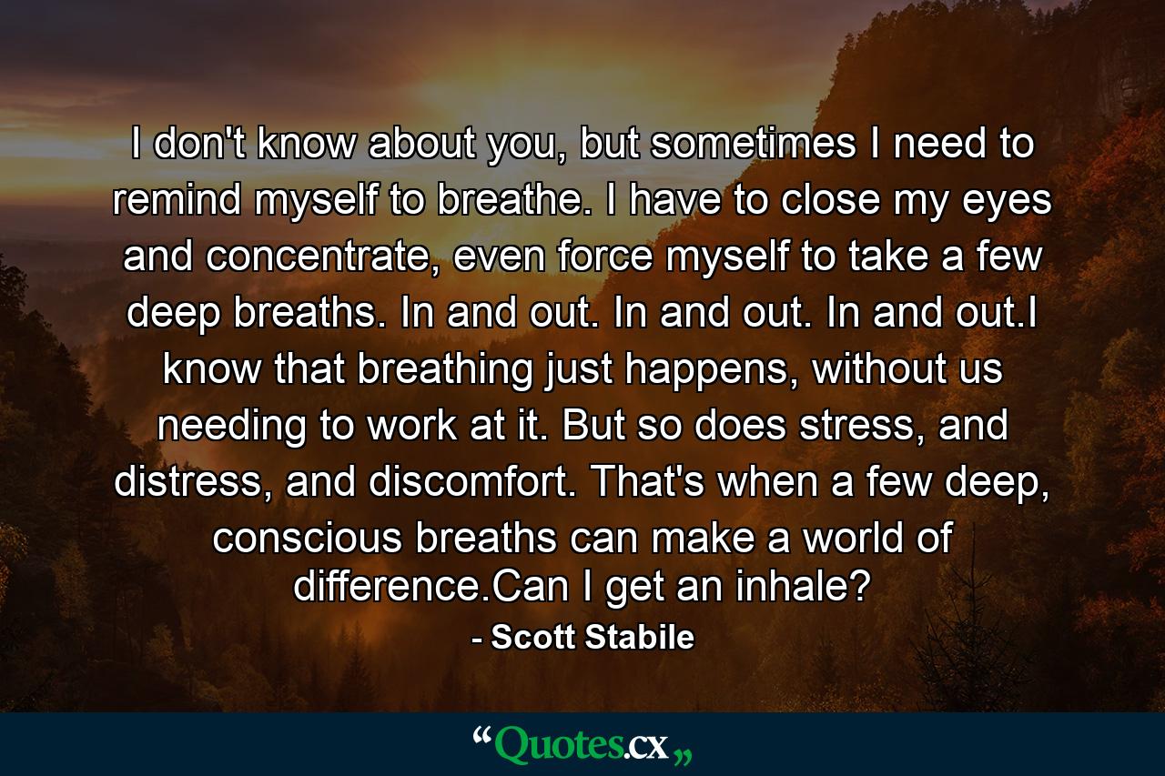 I don't know about you, but sometimes I need to remind myself to breathe. I have to close my eyes and concentrate, even force myself to take a few deep breaths. In and out. In and out. In and out.I know that breathing just happens, without us needing to work at it. But so does stress, and distress, and discomfort. That's when a few deep, conscious breaths can make a world of difference.Can I get an inhale? - Quote by Scott Stabile