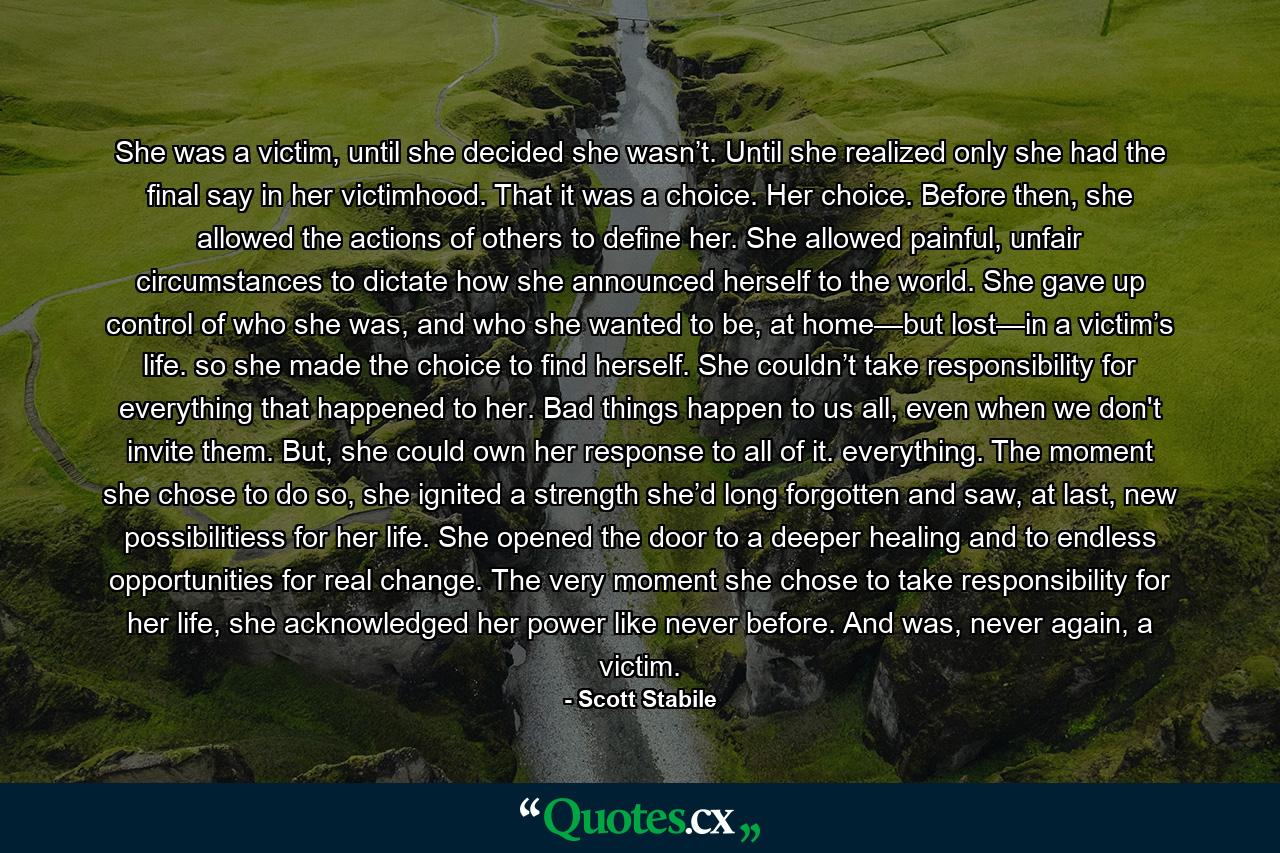 She was a victim, until she decided she wasn’t. Until she realized only she had the final say in her victimhood. That it was a choice. Her choice. Before then, she allowed the actions of others to define her. She allowed painful, unfair circumstances to dictate how she announced herself to the world. She gave up control of who she was, and who she wanted to be, at home—but lost—in a victim’s life. so she made the choice to find herself. She couldn’t take responsibility for everything that happened to her. Bad things happen to us all, even when we don't invite them. But, she could own her response to all of it. everything. The moment she chose to do so, she ignited a strength she’d long forgotten and saw, at last, new possibilitiess for her life. She opened the door to a deeper healing and to endless opportunities for real change. The very moment she chose to take responsibility for her life, she acknowledged her power like never before. And was, never again, a victim. - Quote by Scott Stabile