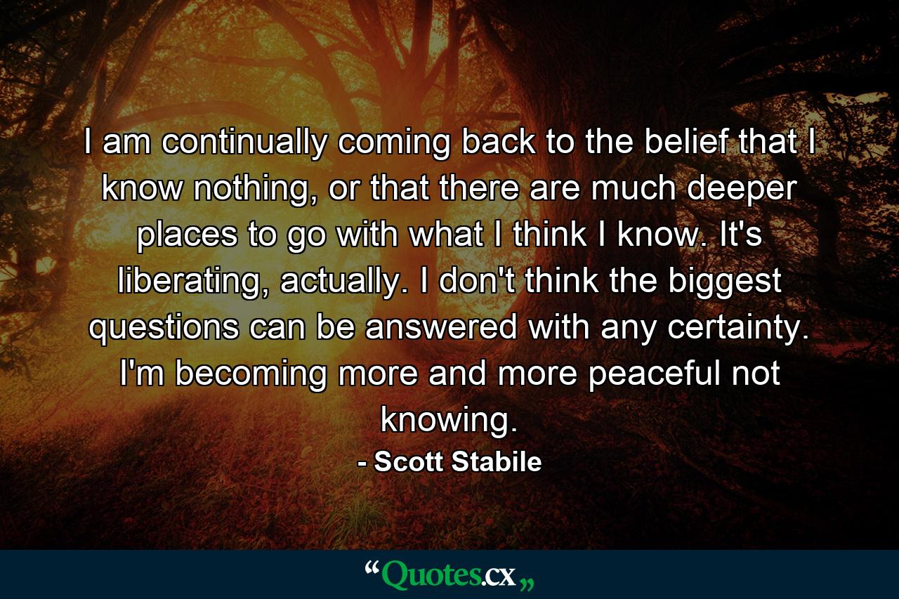 I am continually coming back to the belief that I know nothing, or that there are much deeper places to go with what I think I know. It's liberating, actually. I don't think the biggest questions can be answered with any certainty. I'm becoming more and more peaceful not knowing. - Quote by Scott Stabile