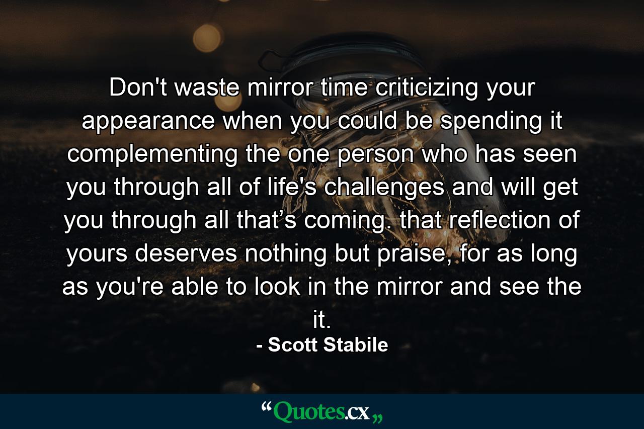 Don't waste mirror time criticizing your appearance when you could be spending it complementing the one person who has seen you through all of life's challenges and will get you through all that’s coming. that reflection of yours deserves nothing but praise, for as long as you're able to look in the mirror and see the it. - Quote by Scott Stabile