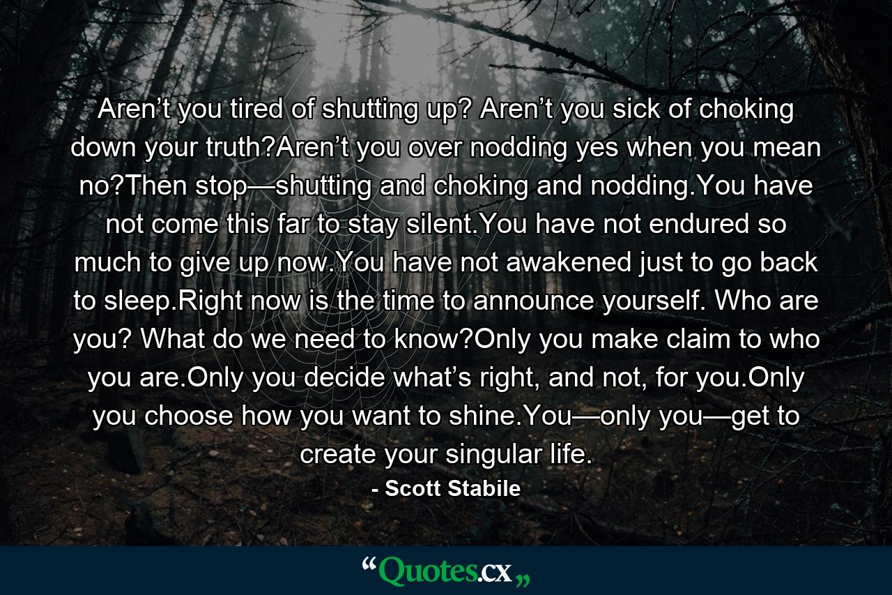 Aren’t you tired of shutting up? Aren’t you sick of choking down your truth?Aren’t you over nodding yes when you mean no?Then stop—shutting and choking and nodding.You have not come this far to stay silent.You have not endured so much to give up now.You have not awakened just to go back to sleep.Right now is the time to announce yourself. Who are you? What do we need to know?Only you make claim to who you are.Only you decide what’s right, and not, for you.Only you choose how you want to shine.You—only you—get to create your singular life. - Quote by Scott Stabile