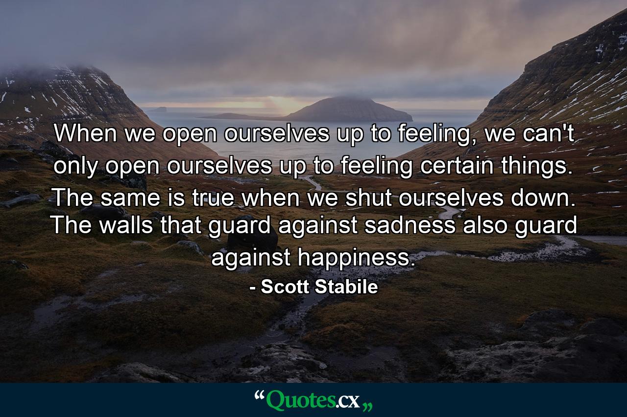 When we open ourselves up to feeling, we can't only open ourselves up to feeling certain things. The same is true when we shut ourselves down. The walls that guard against sadness also guard against happiness. - Quote by Scott Stabile