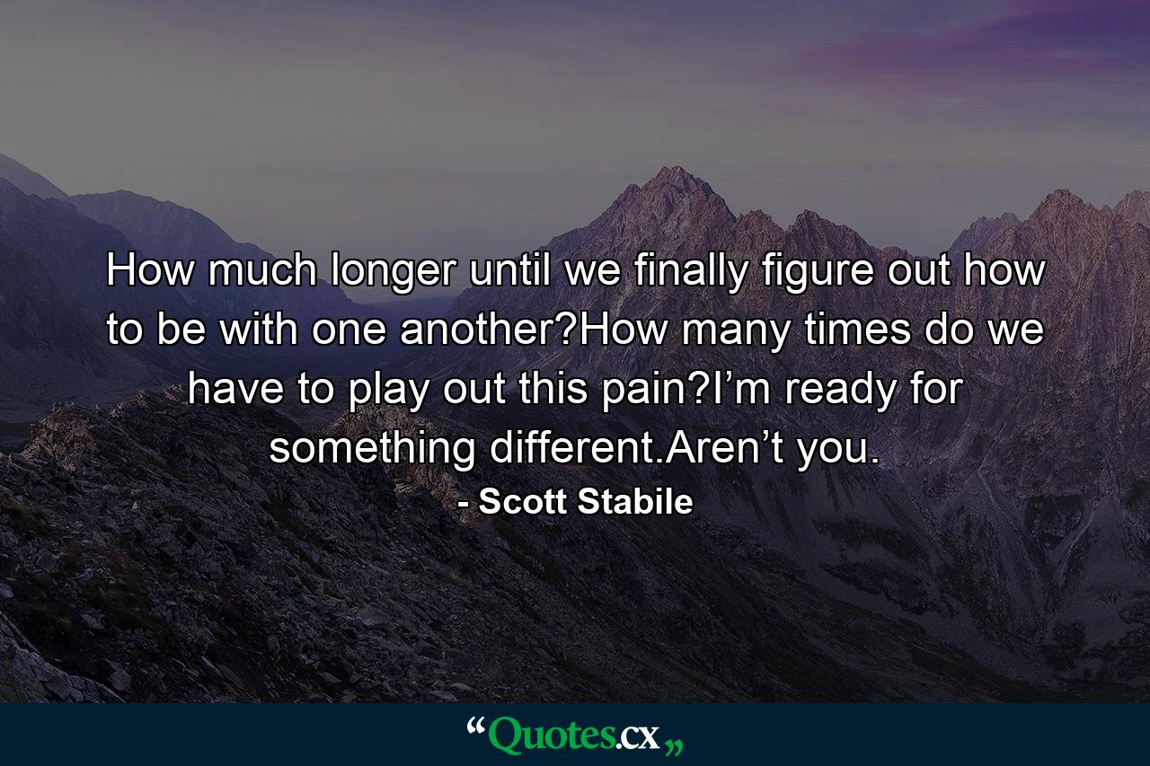 How much longer until we finally figure out how to be with one another?How many times do we have to play out this pain?I’m ready for something different.Aren’t you. - Quote by Scott Stabile