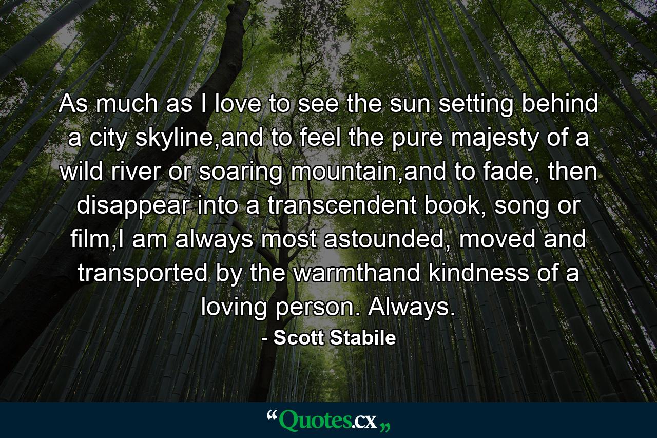 As much as I love to see the sun setting behind a city skyline,and to feel the pure majesty of a wild river or soaring mountain,and to fade, then disappear into a transcendent book, song or film,I am always most astounded, moved and transported by the warmthand kindness of a loving person. Always. - Quote by Scott Stabile