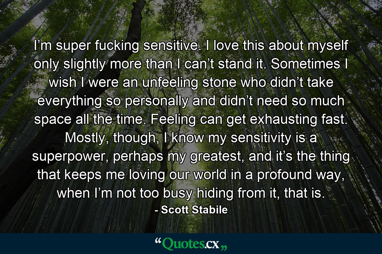 I’m super fucking sensitive. I love this about myself only slightly more than I can’t stand it. Sometimes I wish I were an unfeeling stone who didn’t take everything so personally and didn’t need so much space all the time. Feeling can get exhausting fast. Mostly, though, I know my sensitivity is a superpower, perhaps my greatest, and it’s the thing that keeps me loving our world in a profound way, when I’m not too busy hiding from it, that is. - Quote by Scott Stabile