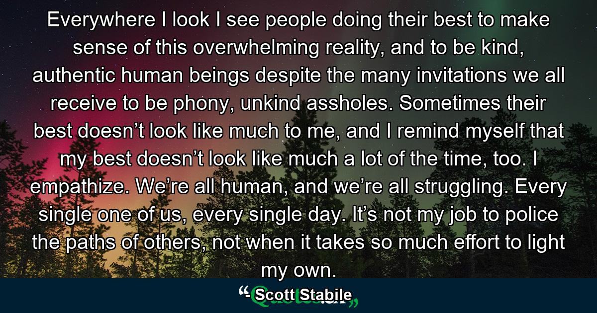 Everywhere I look I see people doing their best to make sense of this overwhelming reality, and to be kind, authentic human beings despite the many invitations we all receive to be phony, unkind assholes. Sometimes their best doesn’t look like much to me, and I remind myself that my best doesn’t look like much a lot of the time, too. I empathize. We’re all human, and we’re all struggling. Every single one of us, every single day. It’s not my job to police the paths of others, not when it takes so much effort to light my own. - Quote by Scott Stabile