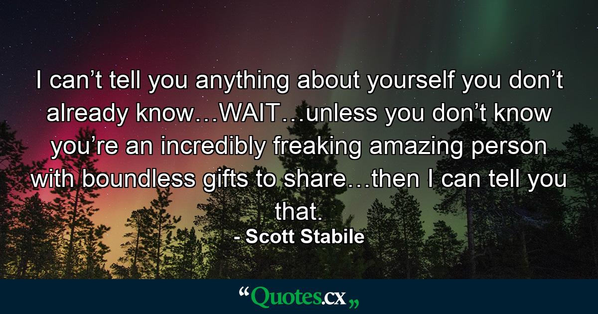 I can’t tell you anything about yourself you don’t already know…WAIT…unless you don’t know you’re an incredibly freaking amazing person with boundless gifts to share…then I can tell you that. - Quote by Scott Stabile