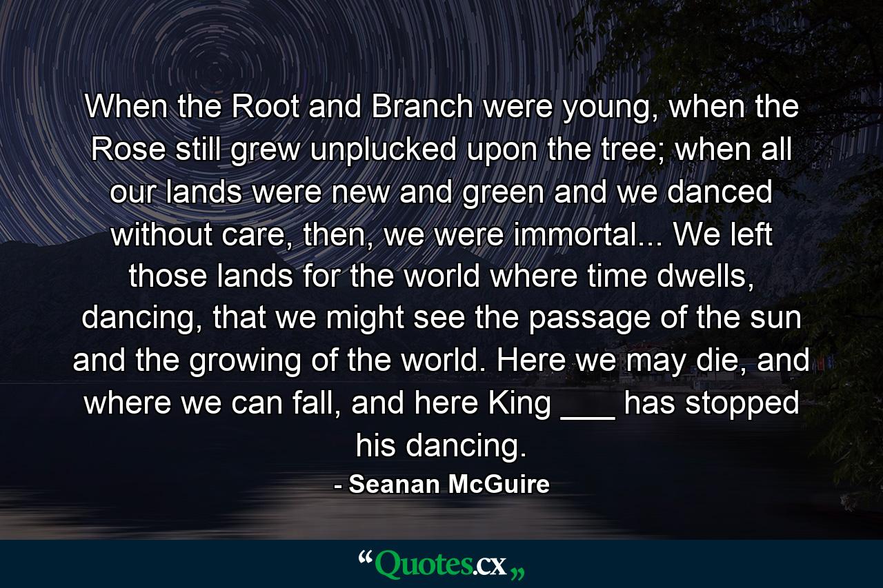 When the Root and Branch were young, when the Rose still grew unplucked upon the tree; when all our lands were new and green and we danced without care, then, we were immortal... We left those lands for the world where time dwells, dancing, that we might see the passage of the sun and the growing of the world. Here we may die, and where we can fall, and here King ___ has stopped his dancing. - Quote by Seanan McGuire